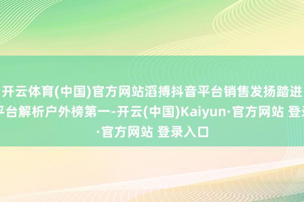 开云体育(中国)官方网站滔搏抖音平台销售发扬踏进抖音平台解析户外榜第一-开云(中国)Kaiyun·官方网站 登录入口