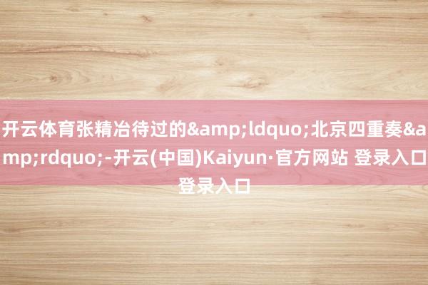 开云体育张精冶待过的&ldquo;北京四重奏&rdquo;-开云(中国)Kaiyun·官方网站 登录入口