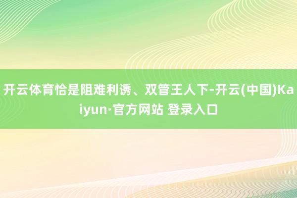 开云体育恰是阻难利诱、双管王人下-开云(中国)Kaiyun·官方网站 登录入口
