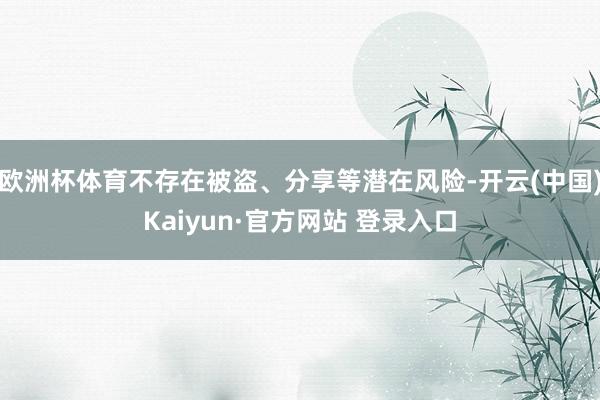 欧洲杯体育不存在被盗、分享等潜在风险-开云(中国)Kaiyun·官方网站 登录入口