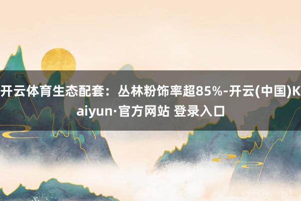 开云体育生态配套：丛林粉饰率超85%-开云(中国)Kaiyun·官方网站 登录入口
