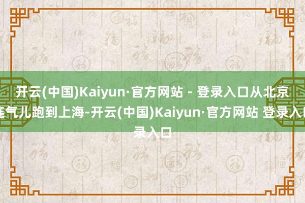 开云(中国)Kaiyun·官方网站 - 登录入口从北京连气儿跑到上海-开云(中国)Kaiyun·官方网站 登录入口