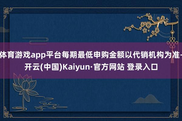 体育游戏app平台每期最低申购金额以代销机构为准-开云(中国)Kaiyun·官方网站 登录入口