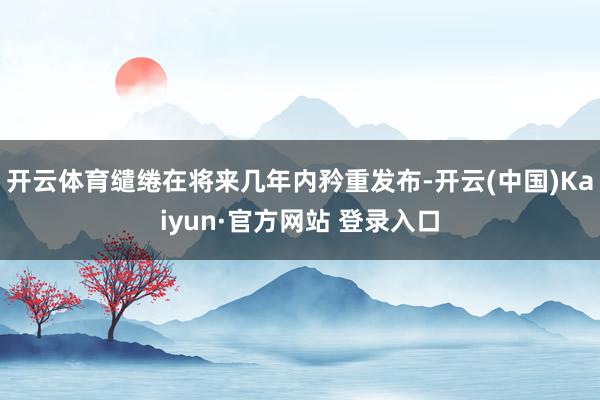 开云体育缱绻在将来几年内矜重发布-开云(中国)Kaiyun·官方网站 登录入口