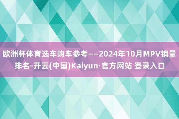 欧洲杯体育选车购车参考——2024年10月MPV销量排名-开云(中国)Kaiyun·官方网站 登录入口