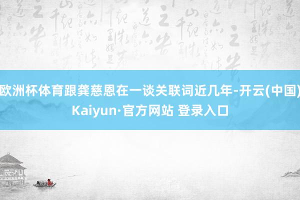 欧洲杯体育跟龚慈恩在一谈关联词近几年-开云(中国)Kaiyun·官方网站 登录入口