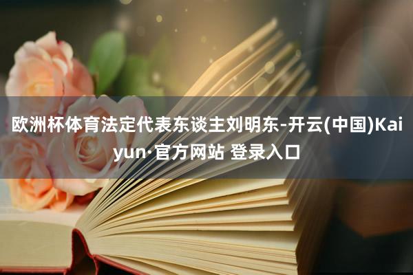 欧洲杯体育法定代表东谈主刘明东-开云(中国)Kaiyun·官方网站 登录入口