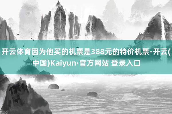 开云体育因为他买的机票是388元的特价机票-开云(中国)Kaiyun·官方网站 登录入口