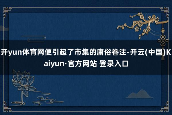 开yun体育网便引起了市集的庸俗眷注-开云(中国)Kaiyun·官方网站 登录入口