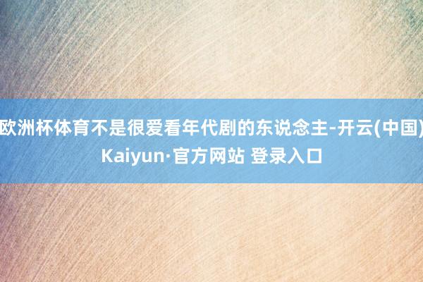 欧洲杯体育不是很爱看年代剧的东说念主-开云(中国)Kaiyun·官方网站 登录入口
