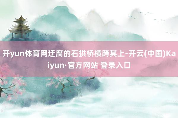 开yun体育网迂腐的石拱桥横跨其上-开云(中国)Kaiyun·官方网站 登录入口