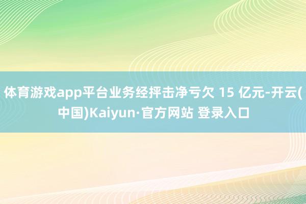 体育游戏app平台业务经抨击净亏欠 15 亿元-开云(中国)Kaiyun·官方网站 登录入口