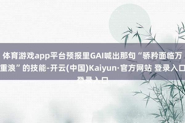 体育游戏app平台预报里GAI喊出那句“骄矜面临万重浪”的技能-开云(中国)Kaiyun·官方网站 登录入口