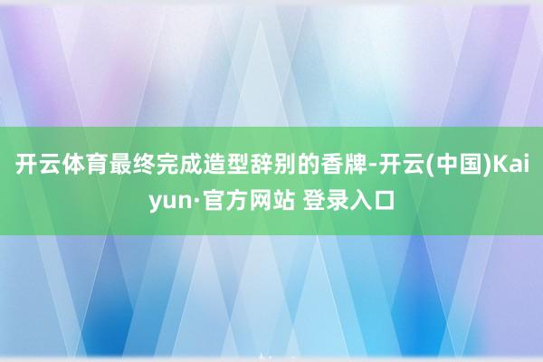 开云体育最终完成造型辞别的香牌-开云(中国)Kaiyun·官方网站 登录入口
