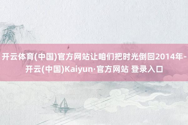开云体育(中国)官方网站让咱们把时光倒回2014年-开云(中国)Kaiyun·官方网站 登录入口