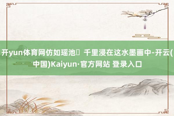 开yun体育网仿如瑶池	千里浸在这水墨画中-开云(中国)Kaiyun·官方网站 登录入口