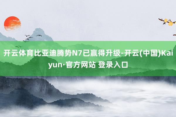 开云体育比亚迪腾势N7已赢得升级-开云(中国)Kaiyun·官方网站 登录入口