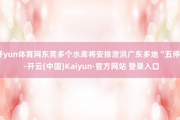 开yun体育网东莞多个水库将安排泄洪广东多地“五停” -开云(中国)Kaiyun·官方网站 登录入口