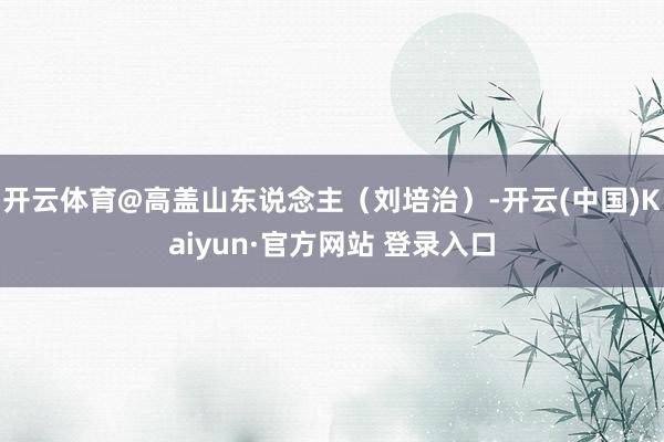 开云体育@高盖山东说念主（刘培治）-开云(中国)Kaiyun·官方网站 登录入口