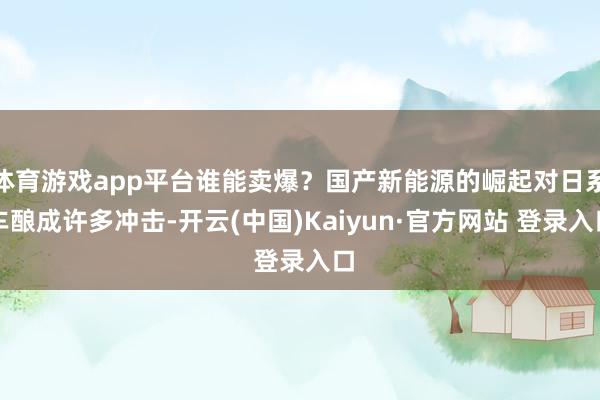 体育游戏app平台谁能卖爆？国产新能源的崛起对日系车酿成许多冲击-开云(中国)Kaiyun·官方网站 登录入口