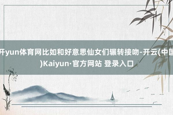 开yun体育网比如和好意思仙女们辗转接吻-开云(中国)Kaiyun·官方网站 登录入口
