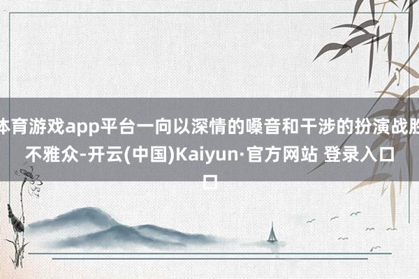 体育游戏app平台一向以深情的嗓音和干涉的扮演战胜不雅众-开云(中国)Kaiyun·官方网站 登录入口