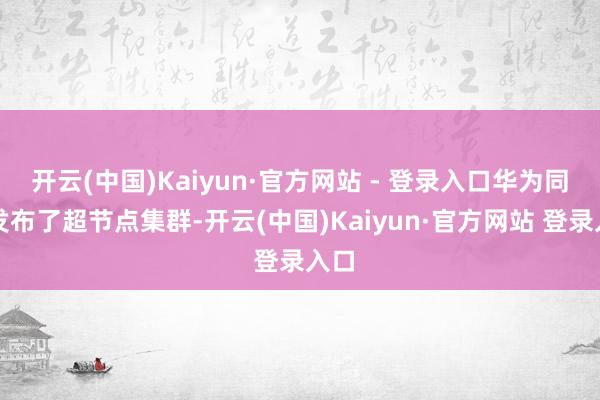 开云(中国)Kaiyun·官方网站 - 登录入口华为同期发布了超节点集群-开云(中国)Kaiyun·官方网站 登录入口