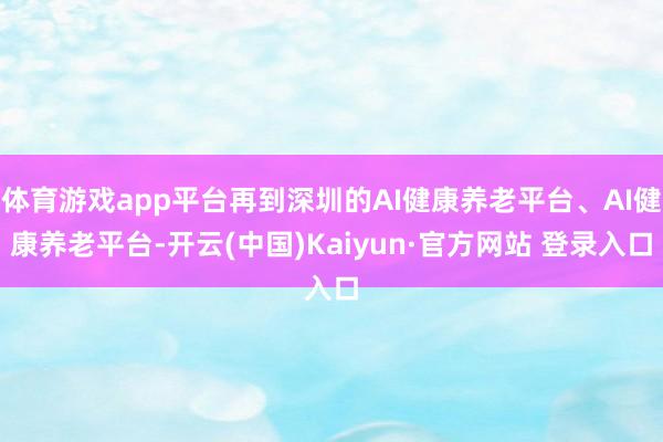 体育游戏app平台再到深圳的AI健康养老平台、AI健康养老平台-开云(中国)Kaiyun·官方网站 登录入口