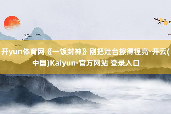 开yun体育网《一饭封神》刚把灶台擦得锃亮-开云(中国)Kaiyun·官方网站 登录入口