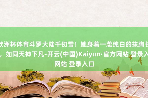 欧洲杯体育斗罗大陆千仞雪！她身着一袭纯白的抹胸长裙，如同天神下凡-开云(中国)Kaiyun·官方网站 登录入口