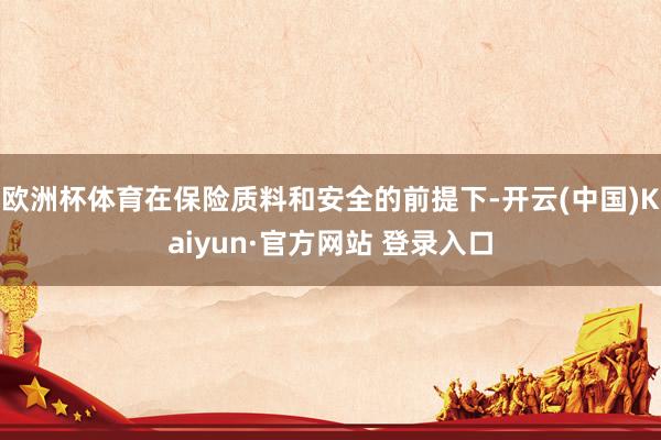 欧洲杯体育在保险质料和安全的前提下-开云(中国)Kaiyun·官方网站 登录入口