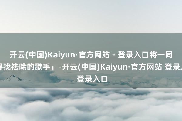 开云(中国)Kaiyun·官方网站 - 登录入口将一同「寻找祛除的歌手」-开云(中国)Kaiyun·官方网站 登录入口