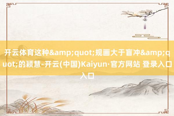 开云体育这种&quot;规画大于盲冲&quot;的颖慧-开云(中国)Kaiyun·官方网站 登录入口