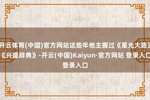 开云体育(中国)官方网站这些年他主握过《星光大路》《兴盛辞典》-开云(中国)Kaiyun·官方网站 登录入口