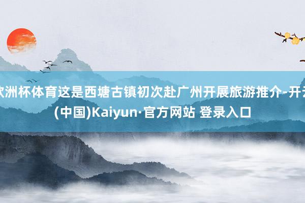 欧洲杯体育这是西塘古镇初次赴广州开展旅游推介-开云(中国)Kaiyun·官方网站 登录入口