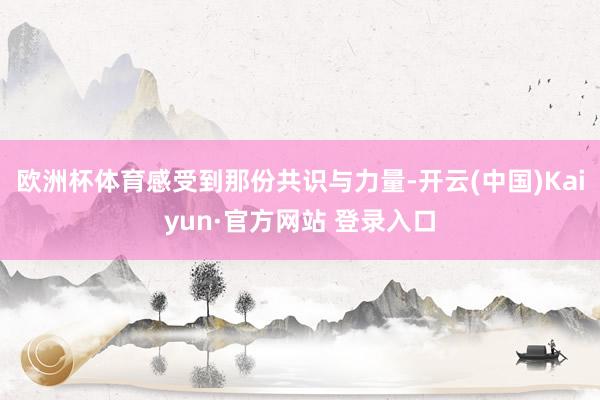 欧洲杯体育感受到那份共识与力量-开云(中国)Kaiyun·官方网站 登录入口