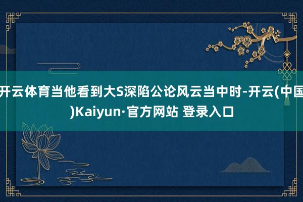 开云体育当他看到大S深陷公论风云当中时-开云(中国)Kaiyun·官方网站 登录入口