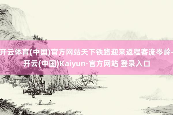 开云体育(中国)官方网站天下铁路迎来返程客流岑岭-开云(中国)Kaiyun·官方网站 登录入口