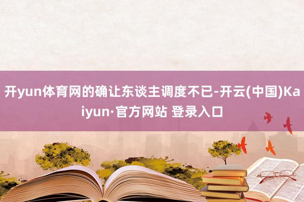 开yun体育网的确让东谈主调度不已-开云(中国)Kaiyun·官方网站 登录入口