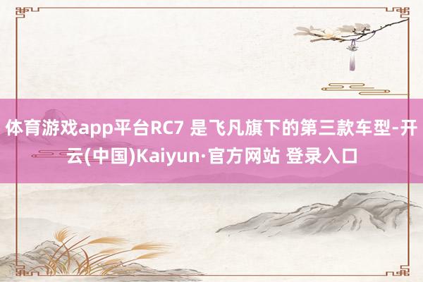 体育游戏app平台RC7 是飞凡旗下的第三款车型-开云(中国)Kaiyun·官方网站 登录入口