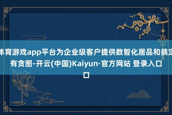 体育游戏app平台为企业级客户提供数智化居品和搞定有贪图-开云(中国)Kaiyun·官方网站 登录入口