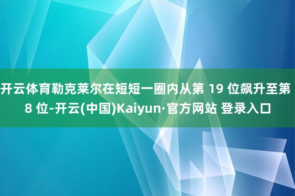 开云体育勒克莱尔在短短一圈内从第 19 位飙升至第 8 位-开云(中国)Kaiyun·官方网站 登录入口