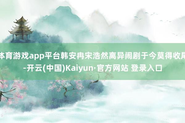 体育游戏app平台韩安冉宋浩然离异闹剧于今莫得收尾-开云(中国)Kaiyun·官方网站 登录入口