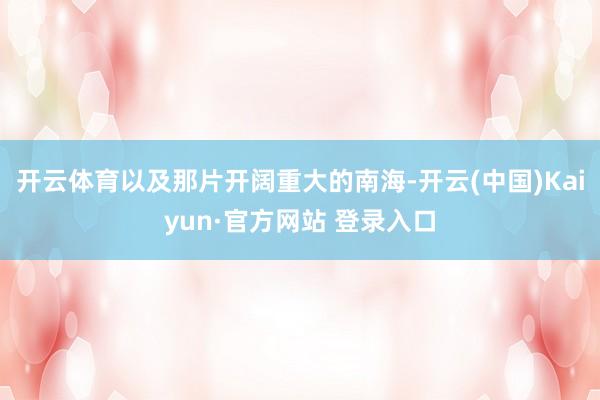开云体育以及那片开阔重大的南海-开云(中国)Kaiyun·官方网站 登录入口