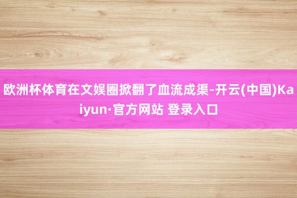 欧洲杯体育在文娱圈掀翻了血流成渠-开云(中国)Kaiyun·官方网站 登录入口