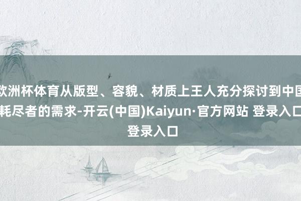 欧洲杯体育从版型、容貌、材质上王人充分探讨到中国耗尽者的需求-开云(中国)Kaiyun·官方网站 登录入口