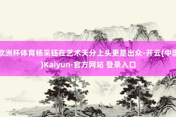 欧洲杯体育杨采钰在艺术天分上头更是出众-开云(中国)Kaiyun·官方网站 登录入口