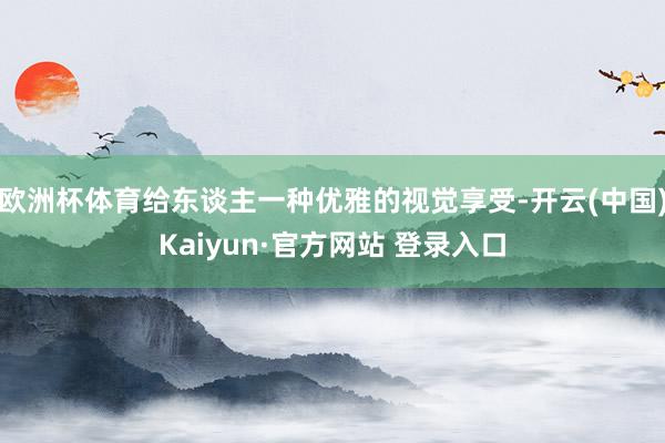 欧洲杯体育给东谈主一种优雅的视觉享受-开云(中国)Kaiyun·官方网站 登录入口