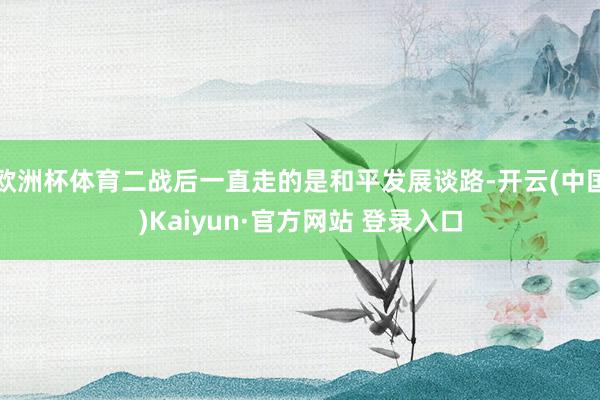 欧洲杯体育二战后一直走的是和平发展谈路-开云(中国)Kaiyun·官方网站 登录入口