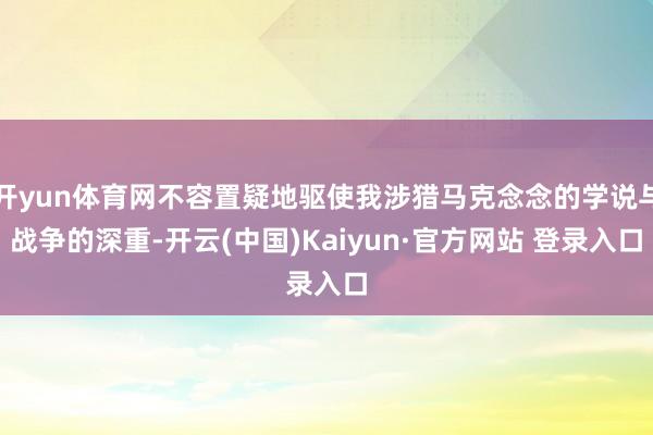 开yun体育网不容置疑地驱使我涉猎马克念念的学说与战争的深重-开云(中国)Kaiyun·官方网站 登录入口